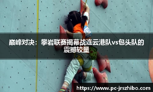 巅峰对决:攀岩联赛揭幕战连云港队vs包头队的震撼较量
