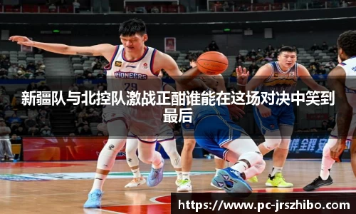 新疆队与北控队激战正酣谁能在这场对决中笑到最后